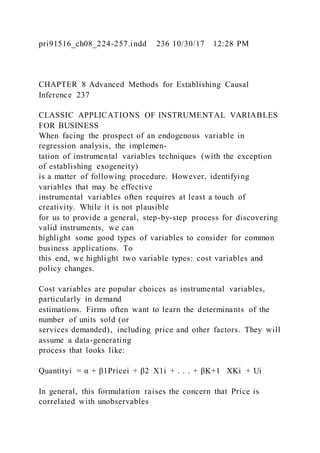 pri91516_ch08_224-257.indd 236 10/30/17 12:28 PM
CHAPTER 8 Advanced Methods for Establishing Causal
Inference 237
CLASSIC APPLICATIONS OF INSTRUMENTAL VARIABLES
FOR BUSINESS
When facing the prospect of an endogenous variable in
regression analysis, the implemen-
tation of instrumental variables techniques (with the exception
of establishing exogeneity)
is a matter of following procedure. However, identifying
variables that may be effective
instrumental variables often requires at least a touch of
creativity. While it is not plausible
for us to provide a general, step-by-step process for discovering
valid instruments, we can
highlight some good types of variables to consider for common
business applications. To
this end, we highlight two variable types: cost variables and
policy changes.
Cost variables are popular choices as instrumental variables,
particularly in demand
estimations. Firms often want to learn the determinants of the
number of units sold (or
services demanded), including price and other factors. They will
assume a data-generating
process that looks like:
Quantityi = α + β1Pricei + β2  X1i + . . . + βK+1   XKi + Ui
In general, this formulation raises the concern that Price is
correlated with unobservables
 