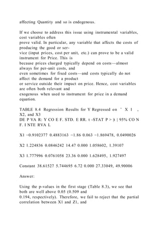 affecting Quantity and so is endogenous.
If we choose to address this issue using instrumental variables,
cost variables often
prove valid. In particular, any variable that affects the costs of
producing the good or ser-
vice (input prices, cost per unit, etc.) can prove to be a valid
instrument for Price. This is
because prices charged typically depend on costs—almost
always for per-unit costs, and
even sometimes for fixed costs—and costs typically do not
affect the demand for a product
or service outside their impact on price. Hence, cost variables
are often both relevant and
exogenous when used to instrument for price in a demand
equation.
TABLE 8.4 Regression Results for Y Regressed on ̂ X 1 ,
X2, and X3
DE P VA R: Y CO E F. STD. E RR. t -STAT P > |t | 95% CO N
F. I NTE RVA L
X1 −0.9102377 0.4883163 −1.86 0.063 −1.869478, 0.0490026
X2 1.224836 0.0846242 14.47 0.000 1.058602, 1.39107
X3 1.777996 0.0761058 23.36 0.000 1.628495, 1.927497
Constant 38.61527 5.744695 6.72 0.000 27.33049, 49.90006
Answer:
Using the p-values in the first stage (Table 8.3), we see that
both are well above 0.05 (0.509 and
0.194, respectively). Therefore, we fail to reject that the partial
correlation between X1 and Z1, and
 