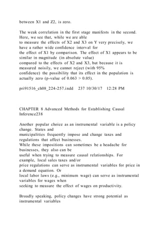 between X1 and Z2, is zero.
The weak correlation in the first stage manifests in the second.
Here, we see that, while we are able
to measure the effects of X2 and X3 on Y very precisely, we
have a rather wide confidence interval for
the effect of X1 by comparison. The effect of X1 appears to be
similar in magnitude (in absolute value)
compared to the effects of X2 and X3, but because it is
measured noisily, we cannot reject (with 95%
confidence) the possibility that its effect in the population is
actually zero (p-value of 0.063 > 0.05).
pri91516_ch08_224-257.indd 237 10/30/17 12:28 PM
CHAPTER 8 Advanced Methods for Establishing Causal
Inference238
Another popular choice as an instrumental variable is a policy
change. States and
municipalities frequently impose and change taxes and
regulations that affect businesses.
While these impositions can sometimes be a headache for
businesses, they also can be
useful when trying to measure causal relationships. For
example, local sales taxes and/or
price regulations can serve as instrumental variables for price in
a demand equation. Or
local labor laws (e.g., minimum wage) can serve as instrumental
variables for wages when
seeking to measure the effect of wages on productivity.
Broadly speaking, policy changes have strong potential as
instrumental variables
 