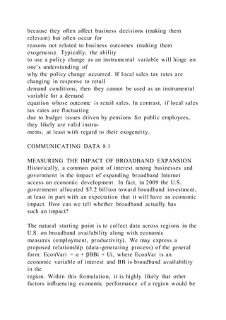 because they often affect business decisions (making them
relevant) but often occur for
reasons not related to business outcomes (making them
exogenous). Typically, the ability
to use a policy change as an instrumental variable will hinge on
one’s understanding of
why the policy change occurred. If local sales tax rates are
changing in response to retail
demand conditions, then they cannot be used as an instrumental
variable for a demand
equation whose outcome is retail sales. In contrast, if local sales
tax rates are fluctuating
due to budget issues driven by pensions for public employees,
they likely are valid instru-
ments, at least with regard to their exogenei ty.
COMMUNICATING DATA 8.1
MEASURING THE IMPACT OF BROADBAND EXPANSION
Historically, a common point of interest among businesses and
government is the impact of expanding broadband Internet
access on economic development. In fact, in 2009 the U.S.
government allocated $7.2 billion toward broadband investment,
at least in part with an expectation that it will have an economic
impact. How can we tell whether broadband actually has
such an impact?
The natural starting point is to collect data across regions in the
U.S. on broadband availability along with economic
measures (employment, productivity). We may express a
proposed relationship (data-generating process) of the general
form: EconVari = α + βBBi + Ui, where EconVar is an
economic variable of interest and BB is broadband availability
in the
region. Within this formulation, it is highly likely that other
factors influencing economic performance of a region would be
 