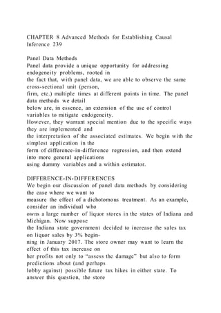 CHAPTER 8 Advanced Methods for Establishing Causal
Inference 239
Panel Data Methods
Panel data provide a unique opportunity for addressing
endogeneity problems, rooted in
the fact that, with panel data, we are able to observe the same
cross-sectional unit (person,
firm, etc.) multiple times at different points in time. The panel
data methods we detail
below are, in essence, an extension of the use of control
variables to mitigate endogeneity.
However, they warrant special mention due to the specific ways
they are implemented and
the interpretation of the associated estimates. We begin with the
simplest application in the
form of difference-in-difference regression, and then extend
into more general applications
using dummy variables and a within estimator.
DIFFERENCE-IN-DIFFERENCES
We begin our discussion of panel data methods by considering
the case where we want to
measure the effect of a dichotomous treatment. As an example,
consider an individual who
owns a large number of liquor stores in the states of Indiana and
Michigan. Now suppose
the Indiana state government decided to increase the sales tax
on liquor sales by 3% begin-
ning in January 2017. The store owner may want to learn the
effect of this tax increase on
her profits not only to “assess the damage” but also to form
predictions about (and perhaps
lobby against) possible future tax hikes in either state. To
answer this question, the store
 