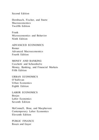 Second Edition
Dornbusch, Fischer, and Startz
Macroeconomics
Twelfth Edition
Frank
Microeconomics and Behavior
Ninth Edition
ADVANCED ECONOMICS
Romer
Advanced Macroeconomics
Fourth Edition
MONEY AND BANKING
Cecchetti and Schoenholtz
Money, Banking, and Financial Markets
Fifth Edition
URBAN ECONOMICS
O’Sullivan
Urban Economics
Eighth Edition
LABOR ECONOMICS
Borjas
Labor Economics
Seventh Edition
McConnell, Brue, and Macpherson
Contemporary Labor Economics
Eleventh Edition
PUBLIC FINANCE
Rosen and Gayer
 