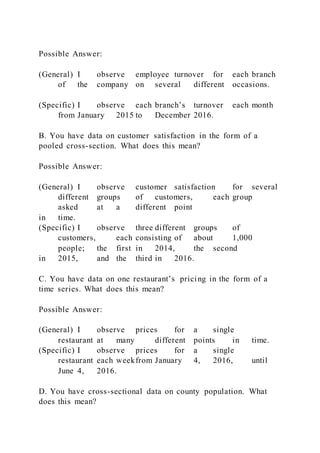 Possible Answer:
(General) I observe employee turnover for each branch
of the company on several different occasions.
(Specific) I observe each branch’s turnover each month
from January 2015 to December 2016.
B. You have data on customer satisfaction in the form of a
pooled cross-section. What does this mean?
Possible Answer:
(General) I observe customer satisfaction for several
different groups of customers, each group
asked at a different point
in time.
(Specific) I observe three different groups of
customers, each consisting of about 1,000
people; the first in 2014, the second
in 2015, and the third in 2016.
C. You have data on one restaurant’s pricing in the form of a
time series. What does this mean?
Possible Answer:
(General) I observe prices for a single
restaurant at many different points in time.
(Specific) I observe prices for a single
restaurant each weekfrom January 4, 2016, until
June 4, 2016.
D. You have cross-sectional data on county population. What
does this mean?
 