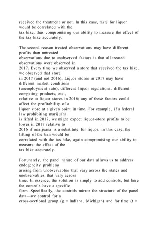 received the treatment or not. In this case, taste for liquor
would be correlated with the
tax hike, thus compromising our ability to measure the effect of
the tax hike accurately.
The second reason treated observations may have different
profits than untreated
observations due to unobserved factors is that all treated
observations were observed in
2017. Every time we observed a store that received the tax hike,
we observed that store
in 2017 (and not 2016). Liquor stores in 2017 may have
different market conditions
(unemployment rate), different liquor regulations, different
competing products, etc.,
relative to liquor stores in 2016; any of these factors could
affect the profitability of a
liquor store at a given point in time. For example, if a federal
law prohibiting marijuana
is lifted in 2017, we might expect liquor-store profits to be
lower in 2017 relative to
2016 if marijuana is a substitute for liquor. In this case, the
lifting of the ban would be
correlated with the tax hike, again compromising our ability to
measure the effect of the
tax hike accurately.
Fortunately, the panel nature of our data allows us to address
endogeneity problems
arising from unobservables that vary across the states and
unobservables that vary across
time. In essence, the solution is simply to add controls, but here
the controls have a specific
form. Specifically, the controls mirror the structure of the panel
data—we control for a
cross-sectional group (g = Indiana, Michigan) and for time (t =
 