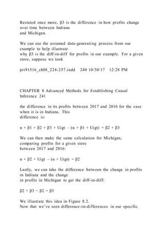 Restated once more, β3 is the difference in how profits change
over time between Indiana
and Michigan.
We can use the assumed data-generating process from our
example to help illustrate
why β3 is the diff-in-diff for profits in our example. For a given
store, suppose we took
pri91516_ch08_224-257.indd 240 10/30/17 12:28 PM
CHAPTER 8 Advanced Methods for Establishing Causal
Inference 241
the difference in its profits between 2017 and 2016 for the case
when it is in Indiana. This
difference is:
α + β1 + β2 + β3 + Uigt – (α + β1 + Uigt) = β2 + β3
We can then make the same calculation for Michigan,
comparing profits for a given store
between 2017 and 2016:
α + β2 + Uigt – (α + Uigt) = β2
Lastly, we can take the difference between the change in profits
in Indiana and the change
in profits in Michigan to get the diff-in-diff:
β2 + β3 − β2 = β3
We illustrate this idea in Figure 8.2.
Now that we’ve seen difference-in-differences in our specific
 