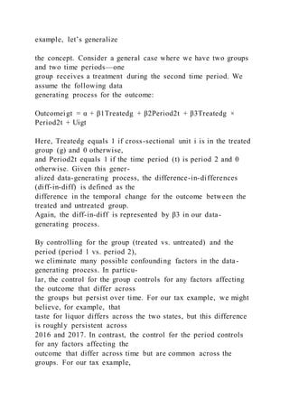 example, let’s generalize
the concept. Consider a general case where we have two groups
and two time periods—one
group receives a treatment during the second time period. We
assume the following data
generating process for the outcome:
Outcomeigt = α + β1Treatedg + β2Period2t + β3Treatedg ×
Period2t + Uigt
Here, Treatedg equals 1 if cross-sectional unit i is in the treated
group (g) and 0 otherwise,
and Period2t equals 1 if the time period (t) is period 2 and 0
otherwise. Given this gener-
alized data-generating process, the difference-in-differences
(diff-in-diff) is defined as the
difference in the temporal change for the outcome between the
treated and untreated group.
Again, the diff-in-diff is represented by β3 in our data-
generating process.
By controlling for the group (treated vs. untreated) and the
period (period 1 vs. period 2),
we eliminate many possible confounding factors in the data-
generating process. In particu-
lar, the control for the group controls for any factors affecting
the outcome that differ across
the groups but persist over time. For our tax example, we might
believe, for example, that
taste for liquor differs across the two states, but this difference
is roughly persistent across
2016 and 2017. In contrast, the control for the period controls
for any factors affecting the
outcome that differ across time but are common across the
groups. For our tax example,
 