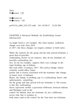 2016
Di�erence = β2
Di�erence-in-
Di�erences = β3
pri91516_ch08_224-257.indd 241 10/30/17 12:28 PM
CHAPTER 8 Advanced Methods for Establishing Causal
Inference242
we might believe, for example, that labor-market conditions
change over time from 2016
to 2017, but these changes are largely common to both states.
While the controls for the group and the time period eliminate a
great deal of possible
confounding factors in our analysis, they do not eliminate all
possible confounding fac-
tors. In our tax example, suppose there was a change to the
legal drinking age in Indiana
that took effect in January 2017. This policy change almost
certainly would affect liquor
profits and is clearly correlated with the treatment (the change
in liquor taxes in Indiana).
Hence, the change in drinking age is a confounding factor, and
unfortunately, controlling
for the group and time period will not eliminate it. The reason
is that this confounding
factor represents neither a persistent difference between Indiana
and Michigan (and so the
control for Indiana does not eliminate it), nor a difference
across time that is common to
both states (and so the control for the Year does not eliminate
 