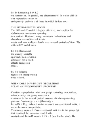 it). In Reasoning Box 8.2
we summarize, in general, the circumstances in which diff-in-
diff regression solves an
endogeneity problem and those in which it does not.
THE FIXED-EFFECTS MODEL
The diff-in-diff model is highly effective, and applies for
dichotomous treatments spanning
two periods. However, many treatments in business and
elsewhere are multi-level treat-
ments and span multiple levels over several periods of time. The
diff-in-diff model does
LO 8.6 Distinguish
the dummy variable
approach from a within
estimator for a fixed-
effects regression
model.
LO 8.5 Execute
regression incorporating
fixed effects.
WHEN DOES DIFF-IN-DIFF REGRESSION
SOLVE AN ENDOGENEITY PROBLEM?
Consider a population with two groups spanning two periods,
where exactly one group receives a
treatment in the second period. Assume the data-generating
process: Outcomeigt = α + βTreatedg ×
Period2t + Uigt, where i varies across N cross-sectional units, t
varies between two periods,
Treatmentg equals 1 if cross-sectional unit i is in the group (g)
that received the treatment (and 0 oth-
erwise), and Period2 equals 1 if t = 2 (and 0 otherwise). By
 
