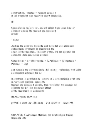 construction, Treated × Period2 equals 1
if the treatment was received and 0 otherwise.
IF:
Confounding factors in U are all either fixed over time or
common among the treated and untreated
groups
THEN:
Adding the controls Treatedg and Period2t will eliminate
endogeneity problems in measuring the
effect of the treatment. In other words, we can assume the
expanded data-generating process
Outcomeigt = α + β1Treatedg + β2Period2t + β3Treatedg ×
Period2t + Uigt
and running the corresponding diff-in-diff regression will yield
a consistent estimate for β3.
In contrast, if confounding factors in U are changing over time
in ways not common across the
treated and untreated groups, then we cannot be assured the
estimate for β3 (the estimated effect
of the treatment) is consistent.
REASONING BOX 8.2
pri91516_ch08_224-257.indd 242 10/30/17 12:28 PM
CHAPTER 8 Advanced Methods for Establishing Causal
Inference 243
 
