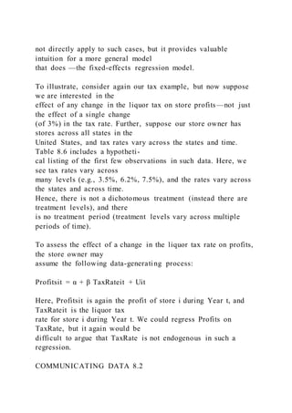 not directly apply to such cases, but it provides valuable
intuition for a more general model
that does —the fixed-effects regression model.
To illustrate, consider again our tax example, but now suppose
we are interested in the
effect of any change in the liquor tax on store profits—not just
the effect of a single change
(of 3%) in the tax rate. Further, suppose our store owner has
stores across all states in the
United States, and tax rates vary across the states and time.
Table 8.6 includes a hypotheti-
cal listing of the first few observations in such data. Here, we
see tax rates vary across
many levels (e.g., 3.5%, 6.2%, 7.5%), and the rates vary across
the states and across time.
Hence, there is not a dichotomous treatment (instead there are
treatment levels), and there
is no treatment period (treatment levels vary across multiple
periods of time).
To assess the effect of a change in the liquor tax rate on profits,
the store owner may
assume the following data-generating process:
Profitsit = α + β TaxRateit + Uit
Here, Profitsit is again the profit of store i during Year t, and
TaxRateit is the liquor tax
rate for store i during Year t. We could regress Profits on
TaxRate, but it again would be
difficult to argue that TaxRate is not endogenous in such a
regression.
COMMUNICATING DATA 8.2
 