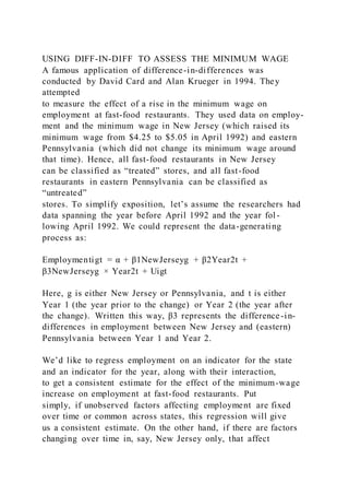 USING DIFF-IN-DIFF TO ASSESS THE MINIMUM WAGE
A famous application of difference-in-differences was
conducted by David Card and Alan Krueger in 1994. They
attempted
to measure the effect of a rise in the minimum wage on
employment at fast-food restaurants. They used data on employ-
ment and the minimum wage in New Jersey (which raised its
minimum wage from $4.25 to $5.05 in April 1992) and eastern
Pennsylvania (which did not change its minimum wage around
that time). Hence, all fast-food restaurants in New Jersey
can be classified as “treated” stores, and all fast-food
restaurants in eastern Pennsylvania can be classified as
“untreated”
stores. To simplify exposition, let’s assume the researchers had
data spanning the year before April 1992 and the year fol -
lowing April 1992. We could represent the data-generating
process as:
Employmentigt = α + β1NewJerseyg + β2Year2t +
β3NewJerseyg × Year2t + Uigt
Here, g is either New Jersey or Pennsylvania, and t is either
Year 1 (the year prior to the change) or Year 2 (the year after
the change). Written this way, β3 represents the difference-in-
differences in employment between New Jersey and (eastern)
Pennsylvania between Year 1 and Year 2.
We’d like to regress employment on an indicator for the state
and an indicator for the year, along with their interaction,
to get a consistent estimate for the effect of the minimum-wage
increase on employment at fast-food restaurants. Put
simply, if unobserved factors affecting employment are fixed
over time or common across states, this regression will give
us a consistent estimate. On the other hand, if there are factors
changing over time in, say, New Jersey only, that affect
 