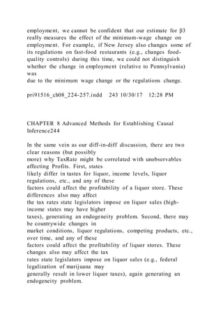 employment, we cannot be confident that our estimate for β3
really measures the effect of the minimum-wage change on
employment. For example, if New Jersey also changes some of
its regulations on fast-food restaurants (e.g., changes food-
quality controls) during this time, we could not distinguish
whether the change in employment (relative to Pennsylvania)
was
due to the minimum wage change or the regulations change.
pri91516_ch08_224-257.indd 243 10/30/17 12:28 PM
CHAPTER 8 Advanced Methods for Establishing Causal
Inference244
In the same vein as our diff-in-diff discussion, there are two
clear reasons (but possibly
more) why TaxRate might be correlated with unobservables
affecting Profits. First, states
likely differ in tastes for liquor, income levels, liquor
regulations, etc., and any of these
factors could affect the profitability of a liquor store. These
differences also may affect
the tax rates state legislators impose on liquor sales (high-
income states may have higher
taxes), generating an endogeneity problem. Second, there may
be countrywide changes in
market conditions, liquor regulations, competing products, etc.,
over time, and any of these
factors could affect the profitability of liquor stores. These
changes also may affect the tax
rates state legislators impose on liquor sales (e.g., federal
legalization of marijuana may
generally result in lower liquor taxes), again generating an
endogeneity problem.
 