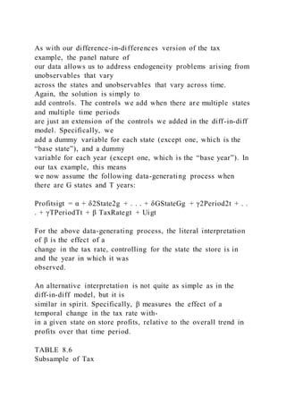 As with our difference-in-differences version of the tax
example, the panel nature of
our data allows us to address endogeneity problems arising from
unobservables that vary
across the states and unobservables that vary across time.
Again, the solution is simply to
add controls. The controls we add when there are multiple states
and multiple time periods
are just an extension of the controls we added in the diff-in-diff
model. Specifically, we
add a dummy variable for each state (except one, which is the
“base state”), and a dummy
variable for each year (except one, which is the “base year”). In
our tax example, this means
we now assume the following data-generating process when
there are G states and T years:
Profitsigt = α + δ2State2g + . . . + δGStateGg + γ2Period2t + . .
. + γTPeriodTt + β TaxRategt + Uigt
For the above data-generating process, the literal interpretation
of β is the effect of a
change in the tax rate, controlling for the state the store is in
and the year in which it was
observed.
An alternative interpretation is not quite as simple as in the
diff-in-diff model, but it is
similar in spirit. Specifically, β measures the effect of a
temporal change in the tax rate with-
in a given state on store profits, relative to the overall trend in
profits over that time period.
TABLE 8.6
Subsample of Tax
 