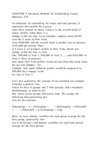 CHAPTER 8 Advanced Methods for Establishing Causal
Inference 245
To elaborate, by controlling for states and time periods, β
represents how profits for a given
state move around its mean, relative to the overall trend of
states’ profits, when there is a
change in the tax rate. As an example, suppose mean profits
over the T years in New York
were $100,000, and the overall trend in profits was an increase
of $1,000 per period. Then,
if T were 5, we’d expect profits in New York, absent any
change in the tax rate, to look
like: $98,000 in Year 1, $99,000 in Year 2, …, and $102,000 in
Year 5. Here, β measures
how much New York profits would deviate from this trend when
the tax rate changes—for
example, how much different profits would be compared to
$99,000 for a change in the
tax rate in Year 2.
Let’s now generalize the concept of our extended tax example.
Consider a general case
where we have G groups and T time periods, and a treatment
(dichotomous or multi-level)
that varies across groups and across time. We assume the
following data-generating pro-
cess for the outcome:
Outcomeigt = α + δ2Group2g + . . . + δGGroupGg + γ2Period2t
+ . . . + γTPeriodTt + β Treatmentgt + Uigt
Here, we have dummy variables for each group (except for the
base group, generically cho-
sen to be Group1) and dummy variables for each time period
(except for the base period,
 