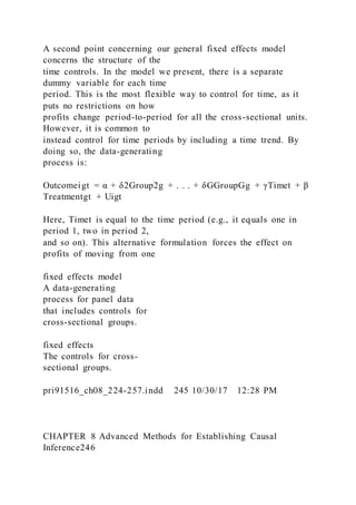 A second point concerning our general fixed effects model
concerns the structure of the
time controls. In the model we present, there is a separate
dummy variable for each time
period. This is the most flexible way to control for time, as it
puts no restrictions on how
profits change period-to-period for all the cross-sectional units.
However, it is common to
instead control for time periods by including a time trend. By
doing so, the data-generating
process is:
Outcomeigt = α + δ2Group2g + . . . + δGGroupGg + γTimet + β
Treatmentgt + Uigt
Here, Timet is equal to the time period (e.g., it equals one in
period 1, two in period 2,
and so on). This alternative formulation forces the effect on
profits of moving from one
fixed effects model
A data-generating
process for panel data
that includes controls for
cross-sectional groups.
fixed effects
The controls for cross-
sectional groups.
pri91516_ch08_224-257.indd 245 10/30/17 12:28 PM
CHAPTER 8 Advanced Methods for Establishing Causal
Inference246
 