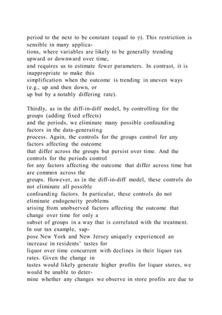 period to the next to be constant (equal to γ). This restriction is
sensible in many applica-
tions, where variables are likely to be generally trending
upward or downward over time,
and requires us to estimate fewer parameters. In contrast, it is
inappropriate to make this
simplification when the outcome is trending in uneven ways
(e.g., up and then down, or
up but by a notably differing rate).
Thirdly, as in the diff-in-diff model, by controlling for the
groups (adding fixed effects)
and the periods, we eliminate many possible confounding
factors in the data-generating
process. Again, the controls for the groups control for any
factors affecting the outcome
that differ across the groups but persist over time. And the
controls for the periods control
for any factors affecting the outcome that differ across time but
are common across the
groups. However, as in the diff-in-diff model, these controls do
not eliminate all possible
confounding factors. In particular, these controls do not
eliminate endogeneity problems
arising from unobserved factors affecting the outcome that
change over time for only a
subset of groups in a way that is correlated with the treatment.
In our tax example, sup-
pose New York and New Jersey uniquely experienced an
increase in residents’ tastes for
liquor over time concurrent with declines in their liquor tax
rates. Given the change in
tastes would likely generate higher profits for liquor stores, we
would be unable to deter-
mine whether any changes we observe in store profits are due to
 