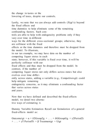 the change in tastes or the
lowering of taxes, despite our controls.
Lastly, we note that we can always add controls (Xigt’s) beyond
the fixed effects and
time dummies to help eliminate some of the remaining
confounding factors. Such con-
trols are able to help with endogeneity problems only if they
vary over time in different
ways for the different cross-sectional groups; otherwise, they
are collinear with the fixed
effects or the time dummies and therefore must be dropped from
the model. To illustrate,
in our tax example, we may have data on the number of
competing liquor stores in each
state; however, if this variable is fixed over time, it will be
perfectly collinear with our
fixed effects and thus must be dropped from the model. In
contrast, if the number of
competing liquor stores not only differs across states but also
evolves over time differ-
ently across states, adding a variable (e.g., Competitorsgt) could
help mitigate remaining
endogeneity concerns, as it may eliminate a confounding factor
that varies across states
and years.
Now that we have defined and described the fixed-effects
model, we detail two alterna-
tive ways of estimating it.
Dummy Variable Estimation Recall our formulation of a general
fixed-effects model as:
Outcomeigt = α + δ2Group2g + . . . + δGGroupGg + γ2Period2t
+ . . . + γT PeriodTt + β Treatmentgt + Uigt
 