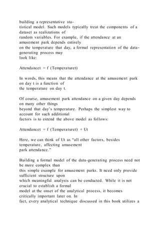 building a representative sta-
tistical model. Such models typically treat the components of a
dataset as realizations of
random variables. For example, if the attendance at an
amusement park depends entirely
on the temperature that day, a formal representation of the data-
generating process may
look like:
Attendancet = f  (Temperaturet)
In words, this means that the attendance at the amusement park
on day t is a function of
the temperature on day t.
Of course, amusement park attendance on a given day depends
on many other things
beyond that day’s temperature. Perhaps the simplest way to
account for such additional
factors is to extend the above model as follows:
Attendancet = f  (Temperaturet) + Ut
Here, we can think of Ut as “all other factors, besides
temperature, affecting amusement
park attendance.”
Building a formal model of the data-generating process need not
be more complex than
this simple example for amusement parks. It need only provide
sufficient structure upon
which meaningful analysis can be conducted. While it is not
crucial to establish a formal
model at the onset of the analytical process, it becomes
critically important later on. In
fact, every analytical technique discussed in this book utilizes a
 