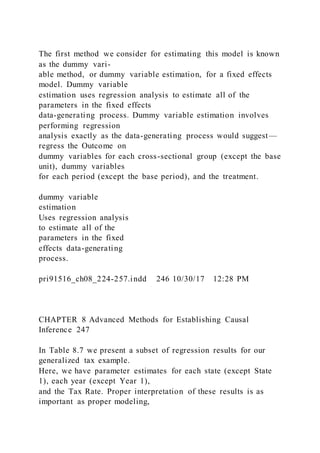 The first method we consider for estimating this model is known
as the dummy vari-
able method, or dummy variable estimation, for a fixed effects
model. Dummy variable
estimation uses regression analysis to estimate all of the
parameters in the fixed effects
data-generating process. Dummy variable estimation involves
performing regression
analysis exactly as the data-generating process would suggest—
regress the Outcome on
dummy variables for each cross-sectional group (except the base
unit), dummy variables
for each period (except the base period), and the treatment.
dummy variable
estimation
Uses regression analysis
to estimate all of the
parameters in the fixed
effects data-generating
process.
pri91516_ch08_224-257.indd 246 10/30/17 12:28 PM
CHAPTER 8 Advanced Methods for Establishing Causal
Inference 247
In Table 8.7 we present a subset of regression results for our
generalized tax example.
Here, we have parameter estimates for each state (except State
1), each year (except Year 1),
and the Tax Rate. Proper interpretation of these results is as
important as proper modeling,
 