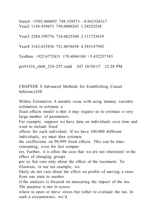 State4 −3703.480692 749.339573 −4.942326317
Year2 1158.939473 750.0000243 1.54525258
Year3 2284.199776 734.0625504 3.111723619
Year4 3162.033836 721.4070438 4.383147992
TaxRate −925.6772431 170.4044168 −5.432237383
pri91516_ch08_224-257.indd 247 10/30/17 12:28 PM
CHAPTER 8 Advanced Methods for Establishing Causal
Inference248
Within Estimation A notable issue with using dummy variable
estimation to estimate a
fixed effects model is that it may require us to estimate a very
large number of parameters.
For example, suppose we have data on individuals over time and
want to include fixed
effects for each individual. If we have 100,000 different
individuals, we must then estimate
the coefficients on 99,999 fixed effects. This can be time-
consuming, even for fast comput-
ers. Further, it is often the case that we are not interested in the
effect of changing groups
per se, but care only about the effect of the treatment. To
illustrate, in our tax example, we
likely do not care about the effect on profits of moving a store
from one state to another
if the analysis is focused on measuring the impact of the tax.
The purpose is not to assess
where to open or move stores but rather to evaluate the tax. In
such a circumstance, we’d
 