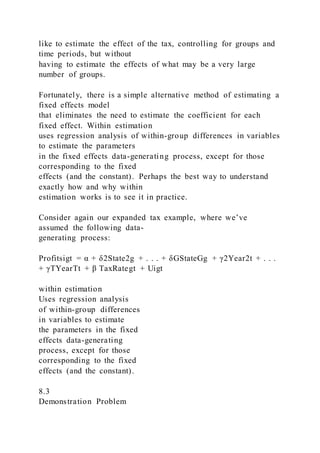 like to estimate the effect of the tax, controlling for groups and
time periods, but without
having to estimate the effects of what may be a very large
number of groups.
Fortunately, there is a simple alternative method of estimating a
fixed effects model
that eliminates the need to estimate the coefficient for each
fixed effect. Within estimation
uses regression analysis of within-group differences in variables
to estimate the parameters
in the fixed effects data-generating process, except for those
corresponding to the fixed
effects (and the constant). Perhaps the best way to understand
exactly how and why within
estimation works is to see it in practice.
Consider again our expanded tax example, where we’ve
assumed the following data-
generating process:
Profitsigt = α + δ2State2g + . . . + δGStateGg + γ2Year2t + . . .
+ γTYearTt + β TaxRategt + Uigt
within estimation
Uses regression analysis
of within-group differences
in variables to estimate
the parameters in the fixed
effects data-generating
process, except for those
corresponding to the fixed
effects (and the constant).
8.3
Demonstration Problem
 