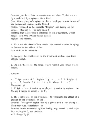 Suppose you have data on an outcome variable, Y, that varies
by month and by employee for a fixed
(over time) group of employees. Each employee works in one of
six designated regions in the United
States, recorded as the variable “Region” and taking on the
values 1 through 6. The data span 8
months; they also contain information on a treatment, which
ranges from 0 to 10 and varies across
regions and months.
a. Write out the fixed effects model you would assume in trying
to determine the effect of the
treatment on the outcome.
b. Interpret the coefficient on the treatment within your fixed
effects model.
c. Explain the role of the fixed effects within your fixed effects
model.
Answer:
a. Y igt = α + δ 2  Region  2 g + . . . + δ 6  Region  6
g + γ 2  Month  2 t + . . . + γ 8  Month  8 t + β  
Treatment gt
+ U igt . Here, i varies by employee, g varies by region (1 to
6), and t varies by month (1 to 8).
b. The coefficient on the treatment (β) represents the effect of a
change in the treatment on the
outcome for a given region during a given month. For example,
if an employee experiences an
increase in the treatment by one during, say, month 3, and stays
in, say, region 5, her outcome
will change by β.
 