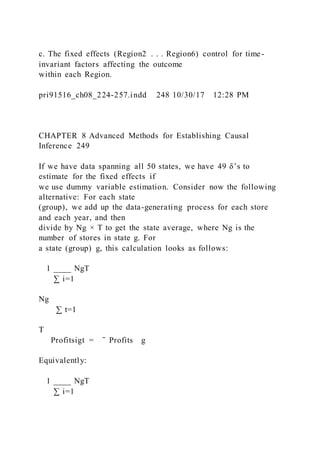 c. The fixed effects (Region2 . . . Region6) control for time-
invariant factors affecting the outcome
within each Region.
pri91516_ch08_224-257.indd 248 10/30/17 12:28 PM
CHAPTER 8 Advanced Methods for Establishing Causal
Inference 249
If we have data spanning all 50 states, we have 49 δ’s to
estimate for the fixed effects if
we use dummy variable estimation. Consider now the following
alternative: For each state
(group), we add up the data-generating process for each store
and each year, and then
divide by Ng × T to get the state average, where Ng is the
number of stores in state g. For
a state (group) g, this calculation looks as follows:
1 ____ NgT
  ∑ i=1
Ng
  ∑ t=1
T
 Profitsigt = ̄ Profits g
Equivalently:
1 ____ NgT
  ∑ i=1
 