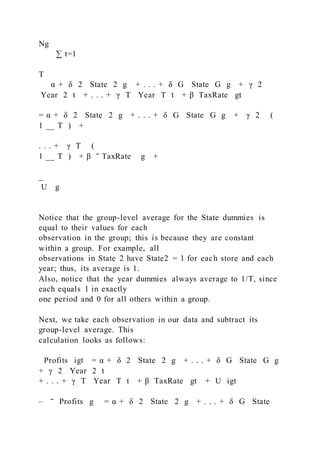 Ng
  ∑ t=1
T
 α + δ 2  State  2 g + . . . + δ G  State  G g + γ 2
 Year  2 t + . . . + γ T  Year  T t + β  TaxRate gt
= α + δ 2  State  2 g + . . . + δ G  State  G g + γ 2 (
1 __ T ) +
. . . + γ T (
1 __ T ) + β ‾ TaxRate g +
_
U g
Notice that the group-level average for the State dummies is
equal to their values for each
observation in the group; this is because they are constant
within a group. For example, all
observations in State 2 have State2 = 1 for each store and each
year; thus, its average is 1.
Also, notice that the year dummies always average to 1/T, since
each equals 1 in exactly
one period and 0 for all others within a group.
Next, we take each observation in our data and subtract its
group-level average. This
calculation looks as follows:
Profits igt = α + δ 2  State  2 g + . . . + δ G  State  G g
+ γ 2  Year  2 t
+ . . . + γ T  Year  T t + β  TaxRate gt + U igt
– ‾ Profits g = α + δ 2  State  2 g + . . . + δ G  State 
 