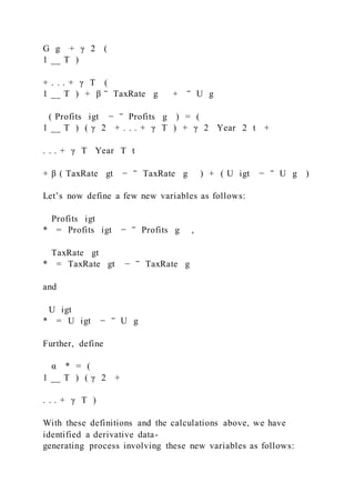 G g + γ 2 (
1 __ T )
+ . . . + γ T (
1 __ T ) + β ‾ TaxRate g + ‾ U g
( Profits igt − ‾ Profits g ) = (
1 __ T ) ( γ 2 + . . . + γ T ) + γ 2  Year  2 t +
. . . + γ T  Year  T t
+ β ( TaxRate gt − ‾ TaxRate g ) + ( U igt − ‾ U g )
Let’s now define a few new variables as follows:
Profits igt
* = Profits igt − ‾ Profits g ,
TaxRate gt
* = TaxRate gt − ‾ TaxRate g
and
U igt
* = U igt − ‾ U g
Further, define
α * = (
1 __ T ) ( γ 2 +
. . . + γ T )
With these definitions and the calculations above, we have
identified a derivative data-
generating process involving these new variables as follows:
 