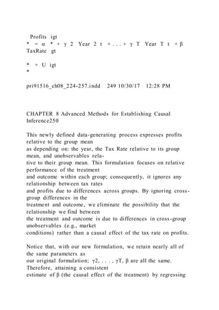 Profits igt
* = α * + γ 2  Year  2 t + . . . + γ T  Year  T t + β 
TaxRate gt
* + U igt
*
pri91516_ch08_224-257.indd 249 10/30/17 12:28 PM
CHAPTER 8 Advanced Methods for Establishing Causal
Inference250
This newly defined data-generating process expresses profits
relative to the group mean
as depending on: the year, the Tax Rate relative to its group
mean, and unobservables rela-
tive to their group mean. This formulation focuses on relative
performance of the treatment
and outcome within each group; consequently, it ignores any
relationship between tax rates
and profits due to differences across groups. By ignoring cross -
group differences in the
treatment and outcome, we eliminate the possibility that the
relationship we find between
the treatment and outcome is due to differences in cross-group
unobservables (e.g., market
conditions) rather than a causal effect of the tax rate on profits.
Notice that, with our new formulation, we retain nearly all of
the same parameters as
our original formulation; γ2, . . . , γT, β are all the same.
Therefore, attaining a consistent
estimate of β (the causal effect of the treatment) by regressing
 