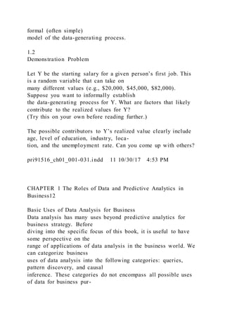 formal (often simple)
model of the data-generating process.
1.2
Demonstration Problem
Let Y be the starting salary for a given person’s first job. This
is a random variable that can take on
many different values (e.g., $20,000, $45,000, $82,000).
Suppose you want to informally establish
the data-generating process for Y. What are factors that likely
contribute to the realized values for Y?
(Try this on your own before reading further.)
The possible contributors to Y’s realized value clearly include
age, level of education, industry, loca-
tion, and the unemployment rate. Can you come up with others?
pri91516_ch01_001-031.indd 11 10/30/17 4:53 PM
CHAPTER 1 The Roles of Data and Predictive Analytics in
Business12
Basic Uses of Data Analysis for Business
Data analysis has many uses beyond predictive analytics for
business strategy. Before
diving into the specific focus of this book, it is useful to have
some perspective on the
range of applications of data analysis in the business world. We
can categorize business
uses of data analysis into the following categories: queries,
pattern discovery, and causal
inference. These categories do not encompass all possible uses
of data for business pur-
 