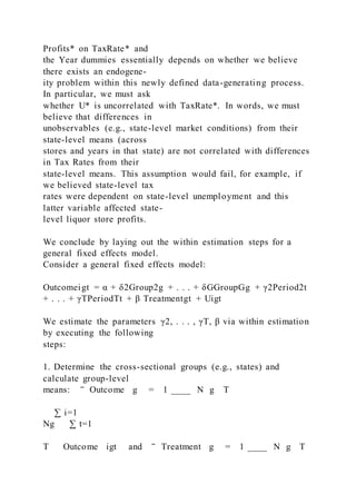 Profits* on TaxRate* and
the Year dummies essentially depends on whether we believe
there exists an endogene-
ity problem within this newly defined data-generating process.
In particular, we must ask
whether U* is uncorrelated with TaxRate*. In words, we must
believe that differences in
unobservables (e.g., state-level market conditions) from their
state-level means (across
stores and years in that state) are not correlated with differences
in Tax Rates from their
state-level means. This assumption would fail, for example, if
we believed state-level tax
rates were dependent on state-level unemployment and this
latter variable affected state-
level liquor store profits.
We conclude by laying out the within estimation steps for a
general fixed effects model.
Consider a general fixed effects model:
Outcomeigt = α + δ2Group2g + . . . + δGGroupGg + γ2Period2t
+ . . . + γTPeriodTt + β Treatmentgt + Uigt
We estimate the parameters γ2, . . . , γT, β via within estimation
by executing the following
steps:
1. Determine the cross-sectional groups (e.g., states) and
calculate group-level
means: ‾ Outcome g = 1 ____ N g T
∑ i=1
Ng ∑ t=1
T Outcome igt and ‾ Treatment g = 1 ____ N g T
 
