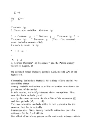 ∑ i=1
Ng ∑ t=1
T
Treatment igt .
2. Create new variables: Outcome igt
* = Outcome igt − ‾ Outcome g , Treatment igt * =
Treatment igt − ‾ Treatment g . (Note: if the assumed
model includes controls (Xs),
for each X, create X igt
* = X igt −
_
X g .)
3. Regress Outcome* on Treatment* and the Period dummy
variables. (Again, if
the assumed model includes controls (Xs), include X*s in the
regression.)
Comparing Estimation Methods For a fixed effects model, we
can utilize either
dummy variable estimation or within estimation to estimate the
parameters of the model.
In this section, we briefly compare these two options. First,
note that both methods yield
exactly the same estimates for the effect of the treatment (β)
and time periods (γ2, . . . , γT).
The two estimation methods differ in their estimates for the
constant, but this is typically
inconsequential. Next, dummy variable estimation provides
estimates for the fixed effects
(the effect of switching groups on the outcome) , whereas within
 