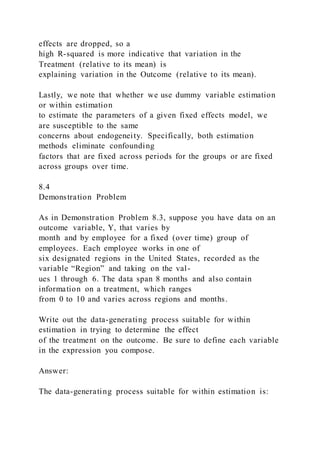 effects are dropped, so a
high R-squared is more indicative that variation in the
Treatment (relative to its mean) is
explaining variation in the Outcome (relative to its mean).
Lastly, we note that whether we use dummy variable estimation
or within estimation
to estimate the parameters of a given fixed effects model, we
are susceptible to the same
concerns about endogeneity. Specifically, both estimation
methods eliminate confounding
factors that are fixed across periods for the groups or are fixed
across groups over time.
8.4
Demonstration Problem
As in Demonstration Problem 8.3, suppose you have data on an
outcome variable, Y, that varies by
month and by employee for a fixed (over time) group of
employees. Each employee works in one of
six designated regions in the United States, recorded as the
variable “Region” and taking on the val-
ues 1 through 6. The data span 8 months and also contain
information on a treatment, which ranges
from 0 to 10 and varies across regions and months.
Write out the data-generating process suitable for within
estimation in trying to determine the effect
of the treatment on the outcome. Be sure to define each variable
in the expression you compose.
Answer:
The data-generating process suitable for within estimation is:
 