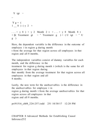 Y igt −
_
Y g = (
1 __ 8 ) ( γ 2 +
. . . + γ 8 ) + γ 2  Month  2 t + . . . + γ 8  Month  8 t
+ β(  Treatment gt − ‾ Treatment g ) + ( U igt − ‾ U
g )
Here, the dependent variable is the difference in the outcome of
employee i in region g during month
t from the average for that region across all employees in that
region and all 8 months.
The independent variables consist of dummy variables for each
month, and the difference in the
treatment for region g during month t (which is the same for all
employees in that region during
that month) from the average treatment for that region across all
employees in that region and all
8 months.
Lastly, the new term for the unobservables is the difference in
the unobservables for employee i in
region g during month t from the average unobservables for that
region across all employees in that
region and all 8 months.
pri91516_ch08_224-257.indd 251 10/30/17 12:28 PM
CHAPTER 8 Advanced Methods for Establishing Causal
Inference252
 