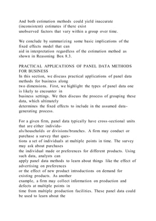 And both estimation methods could yield inaccurate
(inconsistent) estimates if there exist
unobserved factors that vary within a group over time.
We conclude by summarizing some basic implications of the
fixed effects model that can
aid in interpretation regardless of the estimation method as
shown in Reasoning Box 8.3.
PRACTICAL APPLICATIONS OF PANEL DATA METHODS
FOR BUSINESS
In this section, we discuss practical applications of panel data
methods for business along
two dimensions. First, we highlight the types of panel data one
is likely to encounter in
business settings. We then discuss the process of grouping these
data, which ultimately
determines the fixed effects to include in the assumed data-
generating process.
For a given firm, panel data typically have cross-sectional units
that are either individu-
als/households or divisions/branches. A firm may conduct or
purchase a survey that ques-
tions a set of individuals at multiple points in time. The survey
may ask about purchases
the individual made or preferences for different products. Using
such data, analysts can
apply panel data methods to learn about things like the effect of
advertising on preferences
or the effect of new product introductions on demand for
existing products. As another
example, a firm may collect information on production and
defects at multiple points in
time from multiple production facilities. These panel data could
be used to learn about the
 