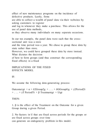 effect of new maintenance programs on the incidence of
defective products. Lastly, firms
are able to collect a wealth of panel data via their websites by
asking customers to register
and log in whenever they make a purchase. This allows for the
use of panel data methods,
as they observe many individuals on many separate occasions.
In our tax example, the panel data were such that the cross-
sectional unit was a store
and the time period was a year. We chose to group these data by
state rather than store.
However, we could have grouped these data by store instead.
What dictates the decision
of how to form groups (and thus construct the corresponding
fixed effects) in a fixed
IMPLICATIONS OF THE FIXED
EFFECTS MODEL
IF:
We assume the following data-generating process:
Outcomeigt = α + δ2Group2g + . . . + δGGroupGg + γ2Period2t
+ . . . + γT PeriodTt + β Treatmentgt + Uigt
THEN:
1. β is the effect of the Treatment on the Outcome for a given
Group during a given Period.
2. No factors in U that are fixed across periods for the groups or
are fixed across groups over time
can generate an endogeneity problem in this model.
 
