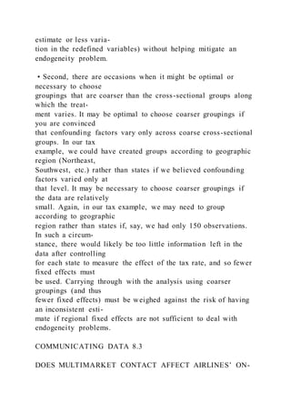 estimate or less varia-
tion in the redefined variables) without helping mitigate an
endogeneity problem.
• Second, there are occasions when it might be optimal or
necessary to choose
groupings that are coarser than the cross-sectional groups along
which the treat-
ment varies. It may be optimal to choose coarser groupings if
you are convinced
that confounding factors vary only across coarse cross-sectional
groups. In our tax
example, we could have created groups according to geographic
region (Northeast,
Southwest, etc.) rather than states if we believed confounding
factors varied only at
that level. It may be necessary to choose coarser groupings if
the data are relatively
small. Again, in our tax example, we may need to group
according to geographic
region rather than states if, say, we had only 150 observations.
In such a circum-
stance, there would likely be too little information left in the
data after controlling
for each state to measure the effect of the tax rate, and so fewer
fixed effects must
be used. Carrying through with the analysis using coarser
groupings (and thus
fewer fixed effects) must be weighed against the risk of having
an inconsistent esti-
mate if regional fixed effects are not sufficient to deal with
endogeneity problems.
COMMUNICATING DATA 8.3
DOES MULTIMARKET CONTACT AFFECT AIRLINES’ ON-
 