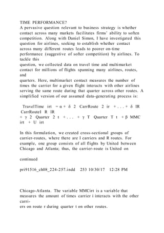 TIME PERFORMANCE?
A pervasive question relevant to business strategy is whether
contact across many markets facilitates firms’ ability to soften
competition. Along with Daniel Simon, I have investigated this
question for airlines, seeking to establish whether contact
across many different routes leads to poorer on-time
performance (suggestive of softer competition) by airlines. To
tackle this
question, we collected data on travel time and multimarket
contact for millions of flights spanning many airlines, routes,
and
quarters. Here, multimarket contact measures the number of
times the carrier for a given flight interacts with other airlines
serving the same route during that quarter across other routes. A
simplified version of our assumed data-generating process is:
TravelTime irt = α + δ 2  CarrRoute  2 ir + . . . + δ IR
 CarrRouteI  R IR
+ γ 2  Quarter  2 t + . . . + γ T  Quarter  T t + β  MMC
irt + U irt
In this formulation, we created cross-sectional groups of
carrier-routes, where there are I carriers and R routes. For
example, one group consists of all flights by United between
Chicago and Atlanta; thus, the carrier-route is United on
continued
pri91516_ch08_224-257.indd 253 10/30/17 12:28 PM
Chicago-Atlanta. The variable MMCirt is a variable that
measures the amount of times carrier i interacts with the other
carri-
ers on route r during quarter t on other routes.
 