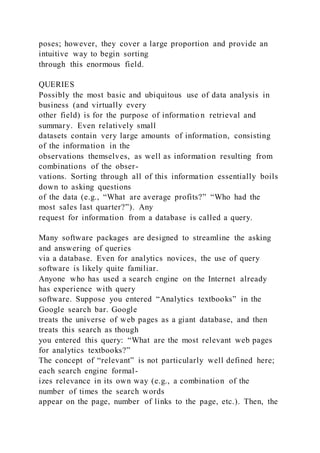 poses; however, they cover a large proportion and provide an
intuitive way to begin sorting
through this enormous field.
QUERIES
Possibly the most basic and ubiquitous use of data analysis in
business (and virtually every
other field) is for the purpose of informatio n retrieval and
summary. Even relatively small
datasets contain very large amounts of information, consisting
of the information in the
observations themselves, as well as information resulting from
combinations of the obser-
vations. Sorting through all of this information essentially boils
down to asking questions
of the data (e.g., “What are average profits?” “Who had the
most sales last quarter?”). Any
request for information from a database is called a query.
Many software packages are designed to streamline the asking
and answering of queries
via a database. Even for analytics novices, the use of query
software is likely quite familiar.
Anyone who has used a search engine on the Internet already
has experience with query
software. Suppose you entered “Analytics textbooks” in the
Google search bar. Google
treats the universe of web pages as a giant database, and then
treats this search as though
you entered this query: “What are the most relevant web pages
for analytics textbooks?”
The concept of “relevant” is not particularly well defined here;
each search engine formal-
izes relevance in its own way (e.g., a combination of the
number of times the search words
appear on the page, number of links to the page, etc.). Then, the
 