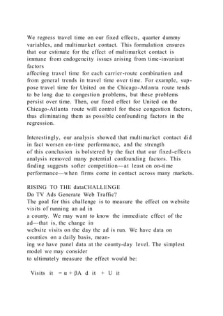 We regress travel time on our fixed effects, quarter dummy
variables, and multimarket contact. This formulation ensures
that our estimate for the effect of multimarket contact is
immune from endogeneity issues arising from time-invariant
factors
affecting travel time for each carrier-route combination and
from general trends in travel time over time. For example, sup-
pose travel time for United on the Chicago-Atlanta route tends
to be long due to congestion problems, but these problems
persist over time. Then, our fixed effect for United on the
Chicago-Atlanta route will control for these congestion factors,
thus eliminating them as possible confounding factors in the
regression.
Interestingly, our analysis showed that multimarket contact did
in fact worsen on-time performance, and the strength
of this conclusion is bolstered by the fact that our fixed-effects
analysis removed many potential confounding factors. This
finding suggests softer competition—at least on on-time
performance—when firms come in contact across many markets.
RISING TO THE dataCHALLENGE
Do TV Ads Generate Web Traffic?
The goal for this challenge is to measure the effect on website
visits of running an ad in
a county. We may want to know the immediate effect of the
ad—that is, the change in
website visits on the day the ad is run. We have data on
counties on a daily basis, mean-
ing we have panel data at the county-day level. The simplest
model we may consider
to ultimately measure the effect would be:
Visits it = α + βA  d it + U it
 