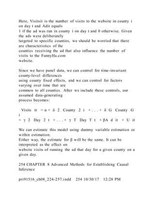 Here, Visitsit is the number of visits to the website in county i
on day t and Adit equals
1 if the ad was run in county i on day t and 0 otherwise. Given
the ads were deliberately
targeted to specific counties, we should be worried that there
are characteristics of the
counties receiving the ad that also influence the number of
visits to the FunnyHa.com
website.
Since we have panel data, we can control for time-invariant
county-level differences
using county fixed effects, and we can control for factors
varying over time that are
common to all counties. After we include these controls, our
assumed data-generating
process becomes:
Visits it = α + δ 2  County  2 i + . . . + δ G  County  G
i
+ γ 2  Day  2 t + . . . + γ T  Day  T t + βA  d it + U it
We can estimate this model using dummy variable estimation or
within estimation.
Either way, the estimate for β will be the same. It can be
interpreted as the effect on
website visits of running the ad that day for a given county on a
given day.
254 CHAPTER 8 Advanced Methods for Establishing Causal
Inference
pri91516_ch08_224-257.indd 254 10/30/17 12:28 PM
 
