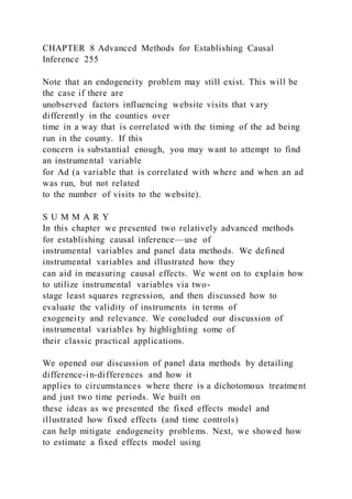 CHAPTER 8 Advanced Methods for Establishing Causal
Inference 255
Note that an endogeneity problem may still exist. This will be
the case if there are
unobserved factors influencing website visits that vary
differently in the counties over
time in a way that is correlated with the timing of the ad being
run in the county. If this
concern is substantial enough, you may want to attempt to find
an instrumental variable
for Ad (a variable that is correlated with where and when an ad
was run, but not related
to the number of visits to the website).
S U M M A R Y
In this chapter we presented two relatively advanced methods
for establishing causal inference—use of
instrumental variables and panel data methods. We defined
instrumental variables and illustrated how they
can aid in measuring causal effects. We went on to explain how
to utilize instrumental variables via two-
stage least squares regression, and then discussed how to
evaluate the validity of instruments in terms of
exogeneity and relevance. We concluded our discussion of
instrumental variables by highlighting some of
their classic practical applications.
We opened our discussion of panel data methods by detailing
difference-in-differences and how it
applies to circumstances where there is a dichotomous treatment
and just two time periods. We built on
these ideas as we presented the fixed effects model and
illustrated how fixed effects (and time controls)
can help mitigate endogeneity problems. Next, we showed how
to estimate a fixed effects model using
 