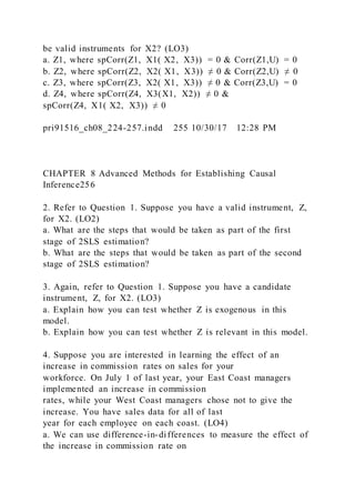be valid instruments for X2? (LO3)
a. Z1, where spCorr(Z1,  X1( X2,  X3)) = 0 & Corr(Z1,U) = 0
b. Z2, where spCorr(Z2,  X2( X1,  X3)) ≠ 0 & Corr(Z2,U) ≠ 0
c. Z3, where spCorr(Z3,  X2( X1,  X3)) ≠ 0 & Corr(Z3,U) = 0
d. Z4, where spCorr(Z4,  X3(X1,  X2)) ≠ 0 &
spCorr(Z4,  X1( X2,  X3)) ≠ 0
pri91516_ch08_224-257.indd 255 10/30/17 12:28 PM
CHAPTER 8 Advanced Methods for Establishing Causal
Inference256
2. Refer to Question 1. Suppose you have a valid instrument, Z,
for X2. (LO2)
a. What are the steps that would be taken as part of the first
stage of 2SLS estimation?
b. What are the steps that would be taken as part of the second
stage of 2SLS estimation?
3. Again, refer to Question 1. Suppose you have a candidate
instrument, Z, for X2. (LO3)
a. Explain how you can test whether Z is exogenous in this
model.
b. Explain how you can test whether Z is relevant in this model.
4. Suppose you are interested in learning the effect of an
increase in commission rates on sales for your
workforce. On July 1 of last year, your East Coast managers
implemented an increase in commission
rates, while your West Coast managers chose not to give the
increase. You have sales data for all of last
year for each employee on each coast. (LO4)
a. We can use difference-in-differences to measure the effect of
the increase in commission rate on
 