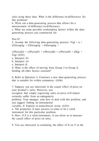 sales using these data. What is the difference-in-differences for
this problem?
b. Write out a data-generating process that allows for a
measurement of difference-in-differences.
c. What are some possible confounding factors within the data-
generating process you constructed for
Part b?
5. Assume the following data-generating process: Yigt = α +
δ2Group2g + δ3Group3g + δ4Group4g +
γ2Period2t + γ3Period3t + γ4Period4t + γ5Period5t + βXgt +
Uigt (LO5)
a. Interpret δ3.
b. Interpret γ4.
c. Interpret β.
d. What is the effect of moving from Group 2 to Group 4,
holding all other factors constant?
6. Refer to Question 5. Construct a new data-generating process
that is suitable for within estimation. (LO6)
7. Suppose you are interested in the causal effect of price on
your product’s sales. However, you
recognize that simply regressing sales on price will almost
certainly suffer from an endogeneity
problem. Your manager asks how to deal with this problem, and
you suggest finding an instrumental
variable, Z. Explain in nontechnical terms: (LO1)
a. The properties Z must possess in order to be a valid
instrument for this particular problem.
b. How, if Z is a valid instrument, it can allow us to measure
the causal effect of price on sales.
8. You are interested in estimating the effect of X on Y in the
 
