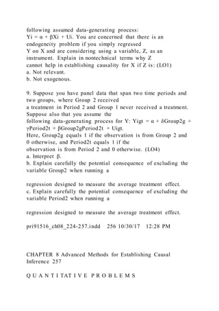 following assumed data-generating process:
Yi = α + βXi + Ui. You are concerned that there is an
endogeneity problem if you simply regressed
Y on X and are considering using a variable, Z, as an
instrument. Explain in nontechnical terms why Z
cannot help in establishing causality for X if Z is: (LO1)
a. Not relevant.
b. Not exogenous.
9. Suppose you have panel data that span two time periods and
two groups, where Group 2 received
a treatment in Period 2 and Group 1 never received a treatment.
Suppose also that you assume the
following data-generating process for Y: Yigt = α + δGroup2g +
γPeriod2t + βGroup2gPeriod2t + Uigt.
Here, Group2g equals 1 if the observation is from Group 2 and
0 otherwise, and Period2t equals 1 if the
observation is from Period 2 and 0 otherwise. (LO4)
a. Interpret β.
b. Explain carefully the potential consequence of excluding the
variable Group2 when running a
regression designed to measure the average treatment effect.
c. Explain carefully the potential consequence of excluding the
variable Period2 when running a
regression designed to measure the average treatment effect.
pri91516_ch08_224-257.indd 256 10/30/17 12:28 PM
CHAPTER 8 Advanced Methods for Establishing Causal
Inference 257
Q U A N T I TAT I V E P R O B L E M S
 