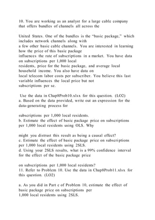 10. You are working as an analyst for a large cable company
that offers bundles of channels all across the
United States. One of the bundles is the “basic package,” which
includes network channels along with
a few other basic cable channels. You are interested in learning
how the price of this basic package
influences the rate of subscriptions in a market. You have data
on subscriptions per 1,000 local
residents, price for the basic package, and average local
household income. You also have data on
local telecom labor costs per subscriber. You believe this last
variable influences the local price but not
subscriptions per se.
Use the data in Chap8Prob10.xlsx for this question. (LO2)
a. Based on the data provided, write out an expression for the
data-generating process for
subscriptions per 1,000 local residents.
b. Estimate the effect of basic package price on subscriptions
per 1,000 local residents using OLS. Why
might you distrust this result as being a causal effect?
c. Estimate the effect of basic package price on subscri ptions
per 1,000 local residents using 2SLS.
d. Using your 2SLS results, what is a 99% confidence interval
for the effect of the basic package price
on subscriptions per 1,000 local residents?
11. Refer to Problem 10. Use the data in Chap8Prob11.xlsx for
this question. (LO2)
a. As you did in Part c of Problem 10, estimate the effect of
basic package price on subscriptions per
1,000 local residents using 2SLS.
 