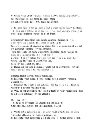 b. Using your 2SLS results, what is a 99% confidence interval
for the effect of the basic package price
on subscriptions per 1,000 local residents?
c. Is there reason for concern about a weak instrument? Explain.
12. You are working as an analyst for a chain grocery store. The
store uses “member cards” to keep track
of customer purchases and sends coupons periodically to
customers via e-mail. The chain is seeking to
learn the impact of sending coupons for its generic-brand cereal
on customer demand for that product.
You have data for many customers spanning many weeks on
number of generic-brand cereal boxes
purchased and whether the customer received a coupon that
week. Use the data in Chap8Prob1213.
xlsx for this question. (LO5)
a. Based on the data provided, write out an expression for the
fixed effects model for the number of
generic-brand cereal boxes purchased.
b. Estimate your fixed effects model using dummy variable
estimation.
c. Interpret the coefficient estimate for the variable indicating
whether a coupon was received.
d. Why might excluding the fixed effects in your regression lead
to a biased estimate for the effect of
the coupon?
13. Refer to Problem 12. Again use the data in
Chap8Prob1213.xlsx for this question. (LO6)
a. Write out a reformulation of your fixed effects model using
variables allowing for within estimation.
b. Estimate your reformulated fixed effects model using within
 
