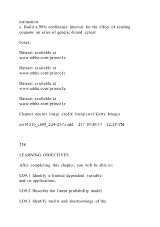 estimation.
c. Build a 99% confidence interval for the effect of sending
coupons on sales of generic-brand cereal
boxes.
Dataset available at
www.mhhe.com/prince1e
Dataset available at
www.mhhe.com/prince1e
Dataset available at
www.mhhe.com/prince1e
Dataset available at
www.mhhe.com/prince1e
Chapter opener image credit: ©naqiewei/Getty Images
pri91516_ch08_224-257.indd 257 10/30/17 12:28 PM
258
LEARNING OBJECTIVES
After completing this chapter, you will be able to:
LO9.1 Identify a limited dependent variable
and its applications.
LO9.2 Describe the linear probability model.
LO9.3 Identify merits and shortcomings of the
 