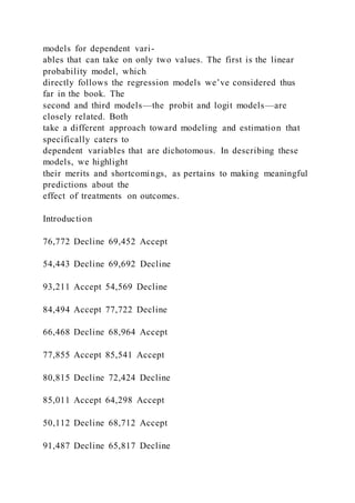 models for dependent vari-
ables that can take on only two values. The first is the linear
probability model, which
directly follows the regression models we’ve considered thus
far in the book. The
second and third models—the probit and logit models—are
closely related. Both
take a different approach toward modeling and estimation that
specifically caters to
dependent variables that are dichotomous. In describing these
models, we highlight
their merits and shortcomings, as pertains to making meaningful
predictions about the
effect of treatments on outcomes.
Introduction
76,772 Decline 69,452 Accept
54,443 Decline 69,692 Decline
93,211 Accept 54,569 Decline
84,494 Accept 77,722 Decline
66,468 Decline 68,964 Accept
77,855 Accept 85,541 Accept
80,815 Decline 72,424 Decline
85,011 Accept 64,298 Accept
50,112 Decline 68,712 Accept
91,487 Decline 65,817 Decline
 
